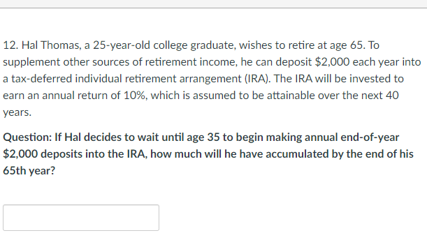 12. Hal Thomas, a 25-year-old college graduate, wishes to retire at age 65. To
supplement other sources of retirement income, he can deposit $2,000 each year into
a tax-deferred individual retirement arrangement (IRA). The IRA will be invested to
earn an annual return of 10%, which is assumed to be attainable over the next 40
years.
Question: If Hal decides to wait until age 35 to begin making annual end-of-year
$2,000 deposits into the IRA, how much will he have accumulated by the end of his
65th year?
