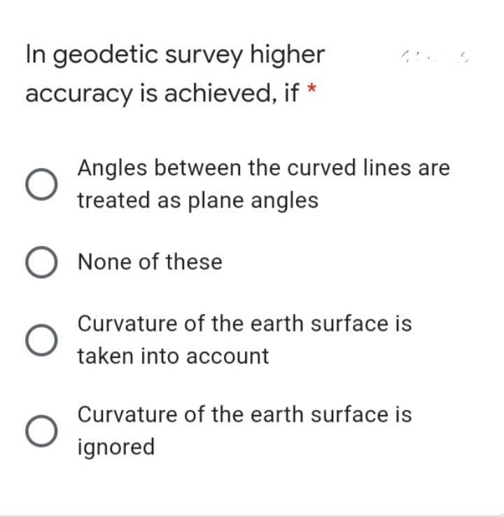 In geodetic survey higher
accuracy is achieved, if *
Angles between the curved lines are
treated as plane angles
None of these
Curvature of the earth surface is
taken into account
Curvature of the earth surface is
ignored
