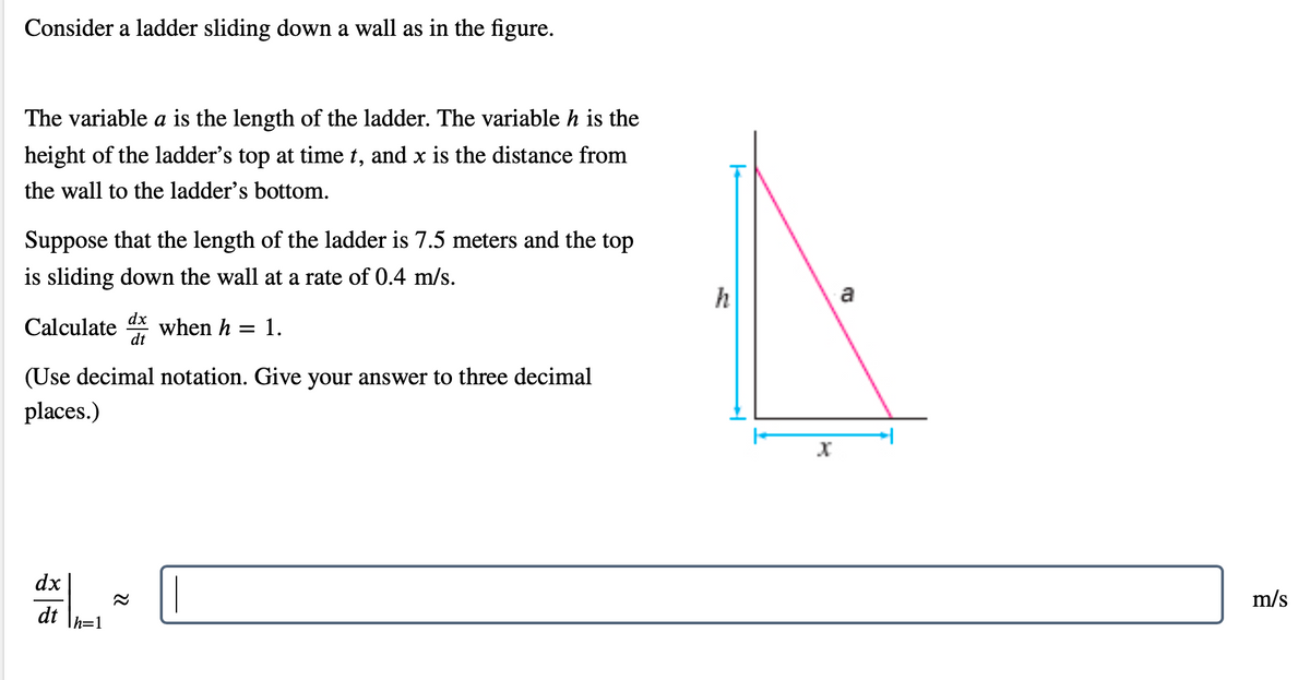 Consider a ladder sliding down a wall as in the figure.
The variable a is the length of the ladder. The variable h is the
height of the ladder's top at time t, and x is the distance from
the wall to the ladder's bottom.
Suppose that the length of the ladder is 7.5 meters and the top
is sliding down the wall at a rate of 0.4 m/s.
h
a
Calculate
dx
when h
dt
1.
(Use decimal notation. Give your answer to three decimal
places.)
dx
m/s
dt
h=1
