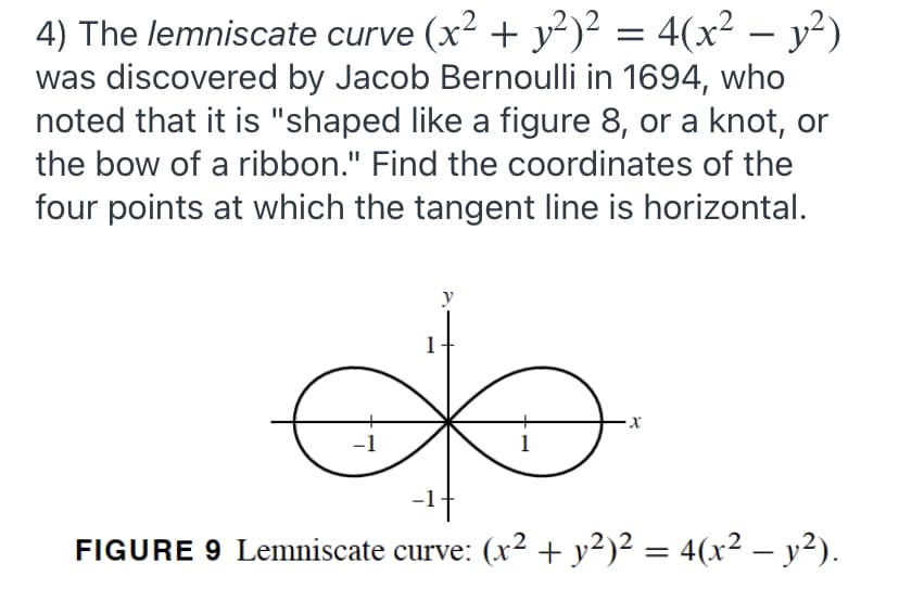 4) The lemniscate curve (x² + y²)² = 4(x² – y²)
was discovered by Jacob Bernoulli in 1694, who
noted that it is "shaped like a figure 8, or a knot, or
-
the bow of a ribbon." Find the coordinates of the
four points at which the tangent line is horizontal.
y
1
1
FIGURE 9 Lemniscate curve: (x² + y²)² = 4(x² – y²).
-
