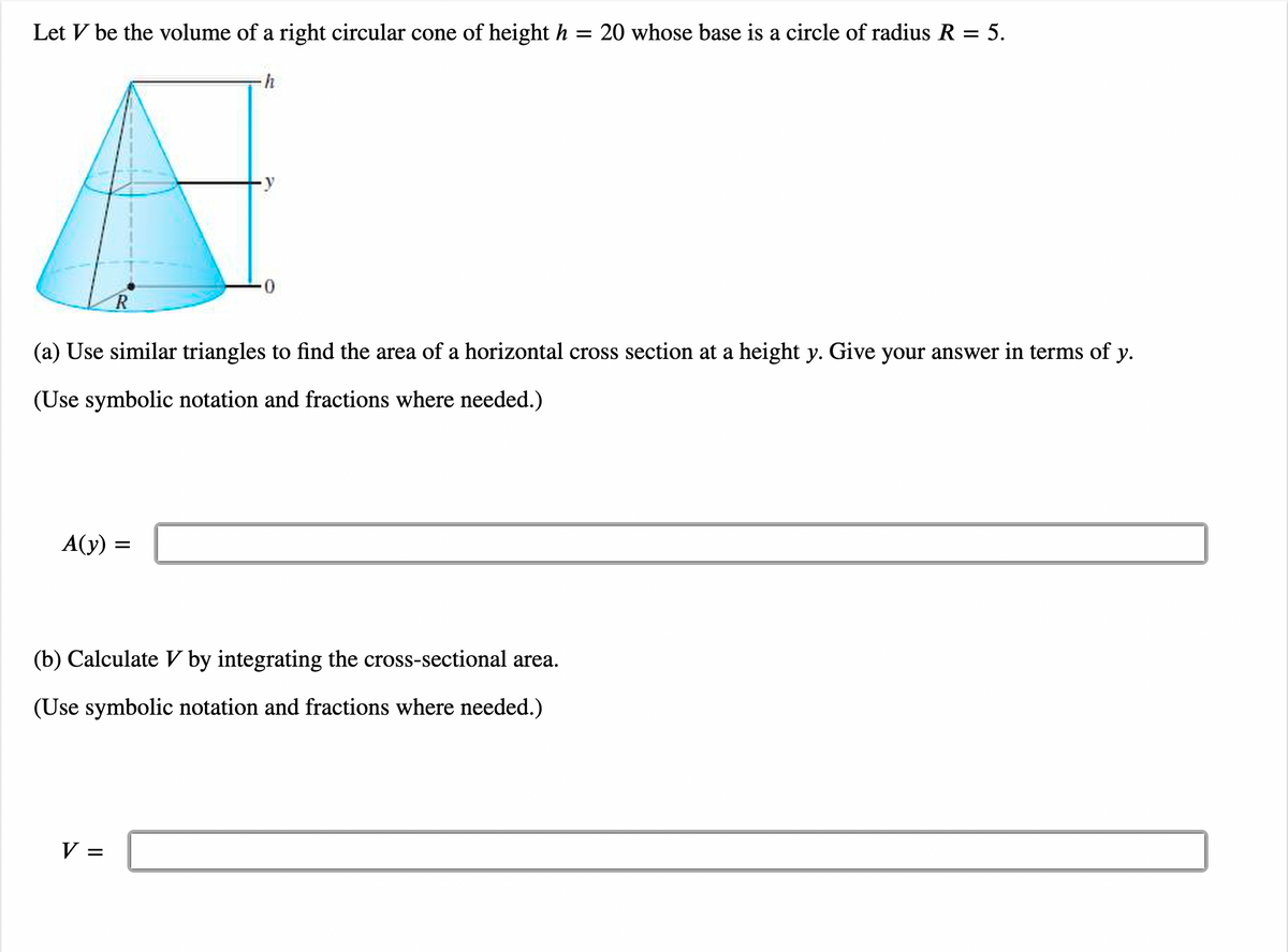 Let V be the volume of a right circular cone of height h
R
A(y) =
h
V =
0
(a) Use similar triangles to find the area of a horizontal cross section at a height y. Give your answer in terms of y.
(Use symbolic notation and fractions where needed.)
(b) Calculate V by integrating the cross-sectional area.
(Use symbolic notation and fractions where needed.)
= 20 whose base is a circle of radius R = 5.
