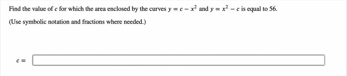 Find the value of c for which the area enclosed by the curves y = c - x² and y = x² − c is equal to 56.
(Use symbolic notation and fractions where needed.)
C =