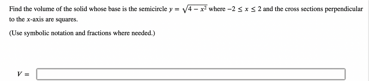 Find the volume of the solid whose base is the semicircle y = √4x² where -2 ≤ x ≤ 2 and the cross sections perpendicular
to the x-axis are squares.
(Use symbolic notation and fractions where needed.)
V =
=