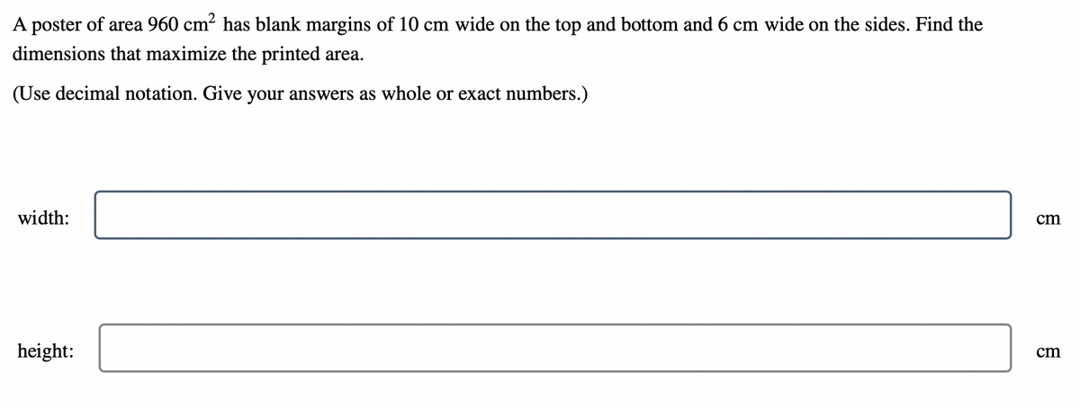 A poster of area 960 cm² has blank margins of 10 cm wide on the top and bottom and 6 cm wide on the sides. Find the
dimensions that maximize the printed area.
(Use decimal notation. Give your answers as whole or exact numbers.)
width:
cm
cm
height: