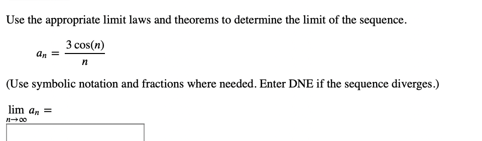 Use the appropriate limit laws and theorems to determine the limit of the sequence.
3 cos(n)
n
an
(Use symbolic notation and fractions where needed. Enter DNE if the sequence diverges.)
lim an =
n→∞