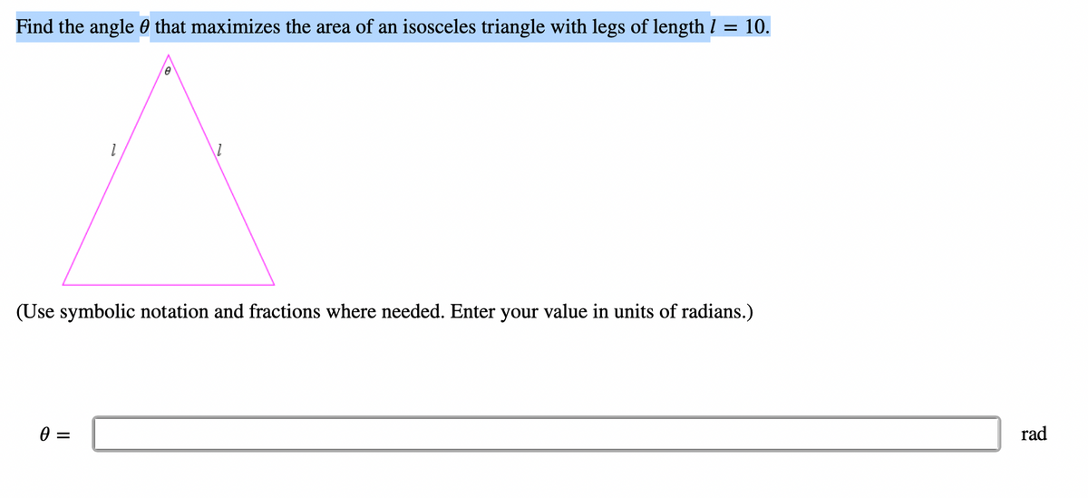 Find the angle that maximizes the area of an isosceles triangle with legs of length / = 10.
8
1
1
(Use symbolic notation and fractions where needed. Enter your value in units of radians.)
0 =
rad