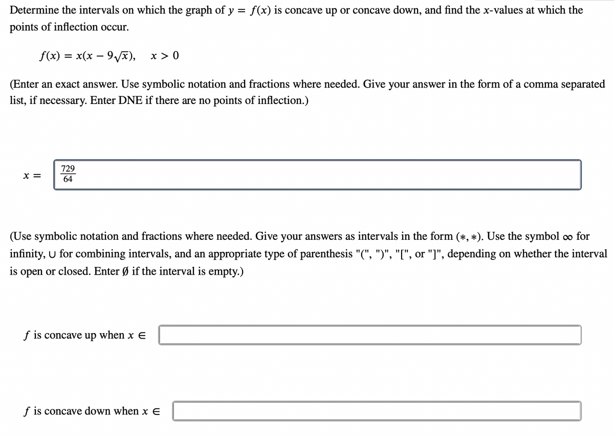 Determine the intervals on which the graph of y = f(x) is concave up or concave down, and find the x-values at which the
points of inflection occur.
f(x) = x(x – 9v),
x > 0
(Enter an exact answer. Use symbolic notation and fractions where needed. Give your answer in the form of a comma separated
list, if necessary. Enter DNE if there are no points of inflection.)
729
X =
64
(Use symbolic notation and fractions where needed. Give your answers as intervals in the form (*, *). Use the symbol o∞ for
infinity, U for combining intervals, and an appropriate type of parenthesis "(", ")", "[", or "]", depending on whether the interval
is open or closed. Enter Ø if the interval is empty.)
f is concave up when x E
f is concave down when x E
