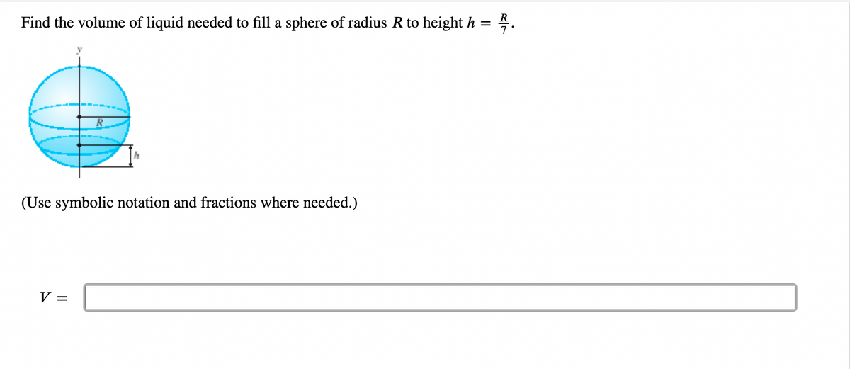 Find the volume of liquid needed to fill a sphere of radius R to height h = 2.
h
(Use symbolic notation and fractions where needed.)
V =