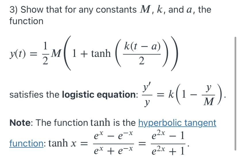 3) Show that for any constants M, k, and a, the
function
y(t)
1
M1+tanh
k(t – a)
2
y'
satisfies the logistic equation:
y
k(1 –
%).
y
M
Note: The function tanh is the hyperbolic tangent
ex – e-x
e2x – 1
-
function: tanh x =
ex + e-*
+ e-x
e2x + 1
