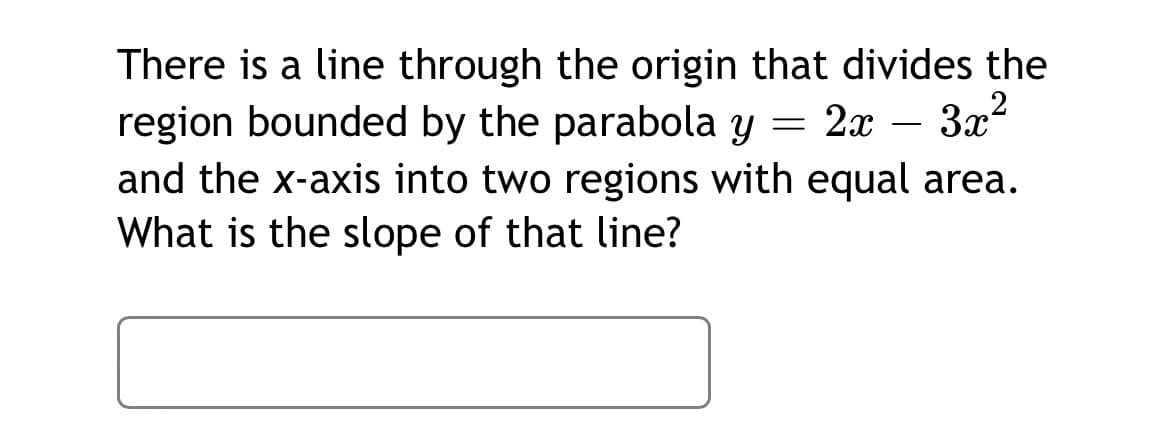 There is a line through the origin that divides the
region bounded by the parabola y = 2x – 3x2
and the x-axis into two regions with equal area.
What is the slope of that line?
