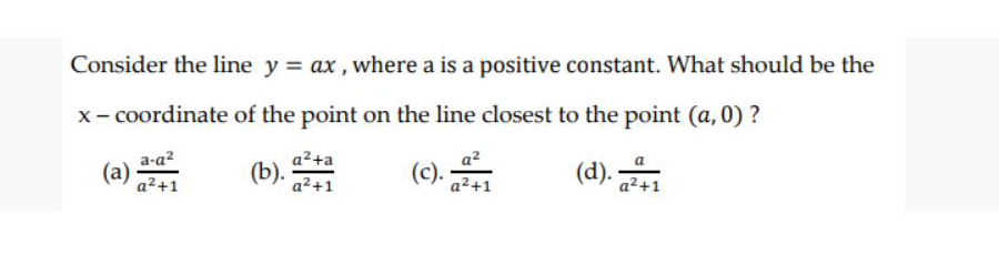 Consider the line y = ax , where a is a positive constant. What should be the
x- coordinate of the point on the line closest to the point (a, 0) ?
a²+a
(b).
a-a?
a2
(a)
a2+1
(c).
a²+1
(d).
a²+1
a2+1
