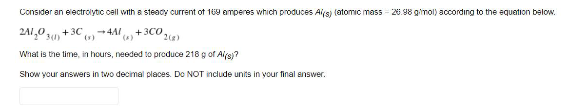 Consider an electrolytic cell with a steady current of 169 amperes which produces Als) (atomic mass = 26.98 g/mol) according to the equation below.
2A1,0 3(1)
+ 3C
(s)
+3CO
(s)
→4AI
2(g)
What is the time, in hours, needed to produce 218 g of Al(s)?
Show your answers in two decimal places. Do NOT include units in your final answer.
