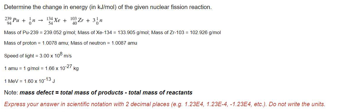 Determine the change in energy (in kJ/mol) of the given nuclear fission reaction.
239 Pu + on
134 Xe +
103 Zr +
40
94
Mass of Pu-239 = 239.052 g/mol; Mass of Xe-134 = 133.905 g/mol; Mass of Zr-103 = 102.926 g/mol
Mass of proton = 1.0078 amu; Mass of neutron = 1.0087 amu
Speed of light = 3.00 x 10° m/s
1 amu = 1 g/mol = 1.66 x 10-27 kg
1 MeV = 1.60 x 10-13 J
Note: mass defect = total mass of products - total mass of reactants
Express your answer in scientific notation with 2 decimal places (e.g. 1.23E4, 1.23E-4, -1.23E4, etc.). Do not write the units.
