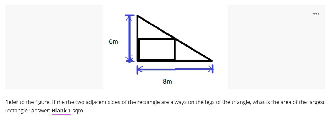 ...
6m
8m
Refer to the figure. If the the two adjacent sides of the rectangle are always on the legs of the triangle, what is the area of the largest
rectangle? answer: Blank 1 sqm

