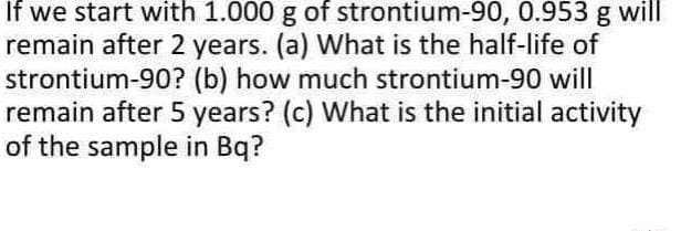 If we start with 1.000 g of strontium-90, 0.953 g will
remain after 2 years. (a) What is the half-life of
strontium-90? (b) how much strontium-90 will
remain after 5 years? (c) What is the initial activity
of the sample in Bq?
