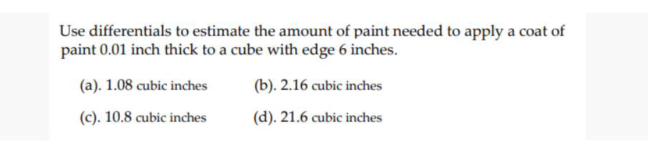 Use differentials to estimate the amount of paint needed to apply a coat of
paint 0.01 inch thick to a cube with edge 6 inches.
(a). 1.08 cubic inches
(b). 2.16 cubic inches
(c). 10.8 cubic inches
(d). 21.6 cubic inches
