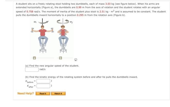 A student sits on a freely rotating stool holding two dumbbells, each of mass 3.03 kg (see figure below). When his arms are
extended horizontally (Figure a), the dumbbells are 0.99 m from the axis of rotation and the student rotates with an angular
speed of 0.758 rad/s. The moment of inertia of the student plus stool is 2.51 kg m? and is assumed to be constant. The student
pulls the dumbbells inward horizontally to a position 0.295 m from the rotation axis (Figure b).
(a) Find the new angular speed of the student.
rad/s
(b) Find the kinetic energy of the rotating system before and after he pulls the dumbbells inward.
Kpefore
Kafter
Need Help?
Read It
Watch It
