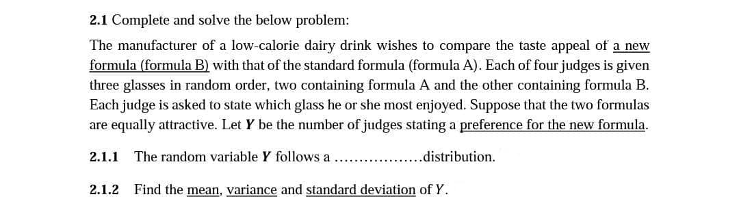 2.1 Complete and solve the below problem:
The manufacturer of a low-calorie dairy drink wishes to compare the taste appeal of a new
formula (formula B) with that of the standard formula (formula A). Each of four judges is given
three glasses in random order, two containing formula A and the other containing formula B.
Each judge is asked to state which glass he or she most enjoyed. Suppose that the two formulas
are equally attractive. Let Y be the number of judges stating a preference for the new formula.
2.1.1 The random variable Y follows a
.distribution.
2.1.2 Find the mean, variance and standard deviation of Y.
