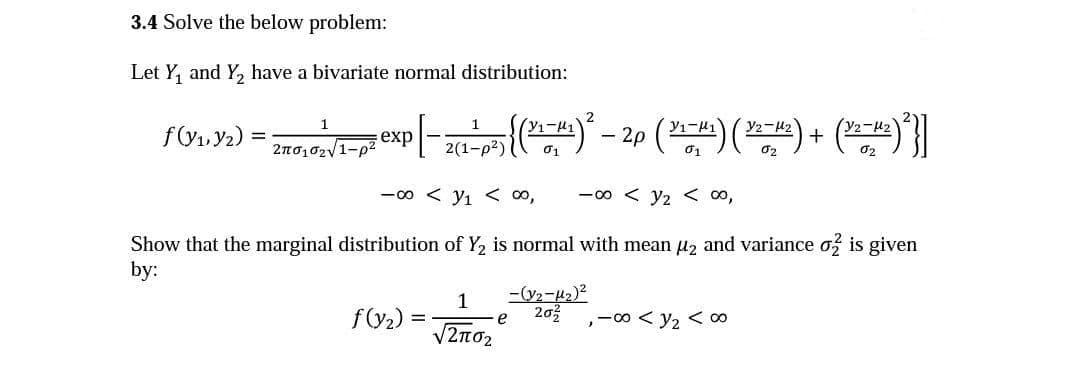 3.4 Solve the below problem:
Let Y, and Y, have a bivariate normal distribution:
f(V1. Y2)
exp
+
2(1-p2)
01
-00 < y1 < 00,
-00 < y2 < 00,
Show that the marginal distribution of Y, is normal with mean µz and variance o is given
by:
1
f(y2) =
203
,-00 < y2 < o0
V2no2
