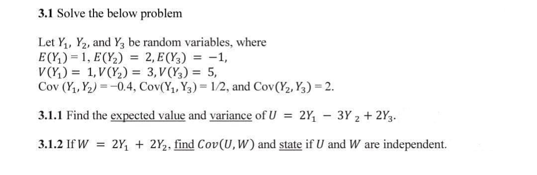 3.1 Solve the below problem
Let Y,, Y2, and Y be random variables, where
E (Y,) = 1, E(Y,) = 2, E (Y;) = -1,
V (Y,) = 1,V(Y2) = 3,V(Y;) = 5,
Cov (Y,, Y2) = -0.4, Cov(Y1, Y3) = 1/2, and Cov(Y2, Y3) = 2.
3.1.1 Find the expected value and variance of U =
2Y - 3Y 2 + 2Y3.
3.1.2 If W =
2Y, + 2Y2, find Cov(U, W) and state if U and W are independent.
