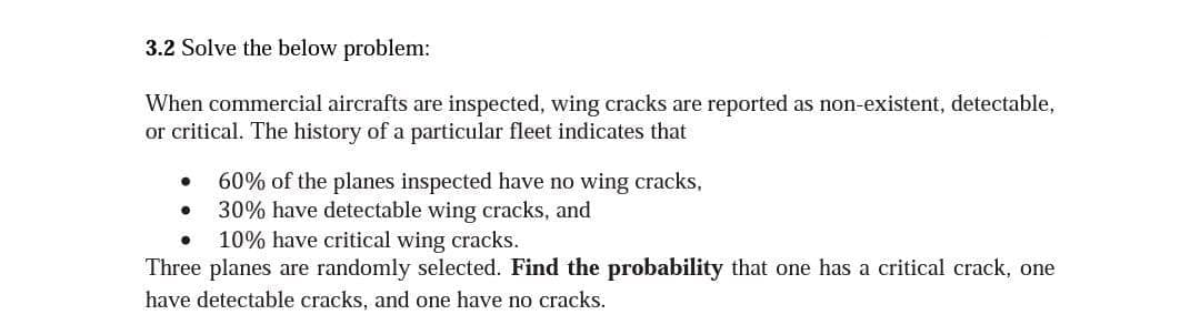 3.2 Solve the below problem:
When commercial aircrafts are inspected, wing cracks are reported as non-existent, detectable,
or critical. The history of a particular fleet indicates that
60% of the planes inspected have no wing cracks,
30% have detectable wing cracks, and
10% have critical wing cracks.
Three planes are randomly selected. Find the probability that one has a critical crack, one
have detectable cracks, and one have no cracks.
