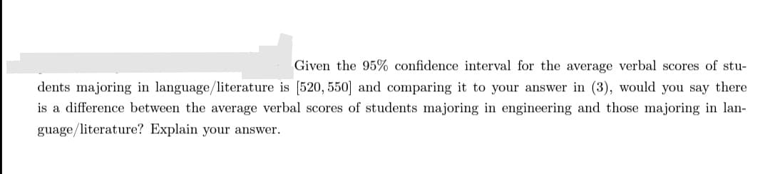 Given the 95% confidence interval for the average verbal scores of stu-
dents majoring in language/literature is [520, 550] and comparing it to your answer in (3), would you say there
is a difference between the average verbal scores of students majoring in engineering and those majoring in lan-
guage/literature? Explain your answer.

