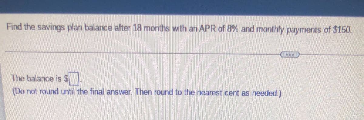 Find the savings plan balance after 18 months with an APR of 8% and monthly payments of $150.
The balance is $
(Do not round until the final answer. Then round to the nearest cent as needed.)
HOTEL