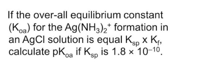 If the over-all equilibrium constant
(Koa) for the Ag(NH3),* formation in
an AgCl solution is equal Ksp x Kf,
calculate pKoa if Ksp is 1.8 x 10-10.
