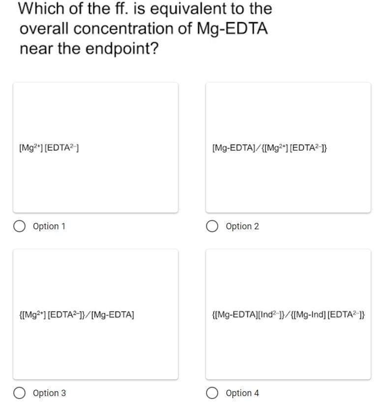 Which of the ff. is equivalent to the
overall concentration of Mg-EDTA
near the endpoint?
[Mg2*] [EDTA?]
[Mg-EDTA]/{[Mg2*] [EDTA²-]}
Option 1
O Option 2
{[Mg2*] [EDTA?-]}/[Mg-EDTA]
{[Mg-EDTAJ[Ind? ]}/{[Mg-Ind] [EDTA²-]}
Option 3
O Option 4
