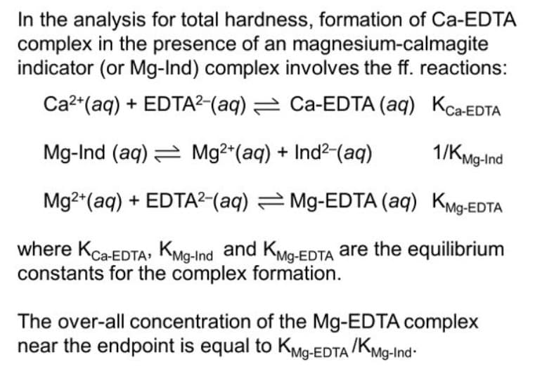 In the analysis for total hardness, formation of Ca-EDTA
complex in the presence of an magnesium-calmagite
indicator (or Mg-Ind) complex involves the ff. reactions:
Ca2*(aq) + EDTA²-(aq) 2 Ca-EDTA (aq) KC-EDTA
Mg-Ind (aq) = Mg2*(aq) + Ind2-(aq)
1/KMg-Ind
Mg2*(aq) + EDTA²-(aq) Mg-EDTA (aq) KMg-EDTA
where Kca-EDTA, Kmg-Ind and KMg-EDTA are the equilibrium
constants for the complex formation.
The over-all concentration of the Mg-EDTA complex
near the endpoint is equal to KMg-EDTA /KMg-Ind-

