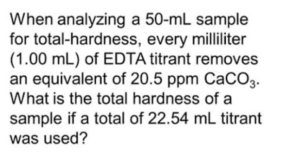 When analyzing a 50-mL sample
for total-hardness, every milliliter
(1.00 mL) of EDTA titrant removes
an equivalent of 20.5 ppm CaCO3.
What is the total hardness of a
sample if a total of 22.54 mL titrant
was used?
