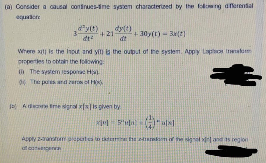 (a) Consider a causal continues-time system characterized by the following differential
equation:
d?y(t)
dy(t)
+21
dt
+ 30y(t) = 3x(t)
%3D
dt2
Where x(t) is the input and y(t) is the output of the system. Apply Laplace transform
properties to obtain the following:
(1) The system response H(s).
(ii) The poles and zeros of H(s).
(b) A discrete time signal x[n] is given by:
x[n] = 5*u[n] + (;) * u[n]
Apply z-transform properties to determine the z-transform of the signal x[n] and its reglon
of convergence.
