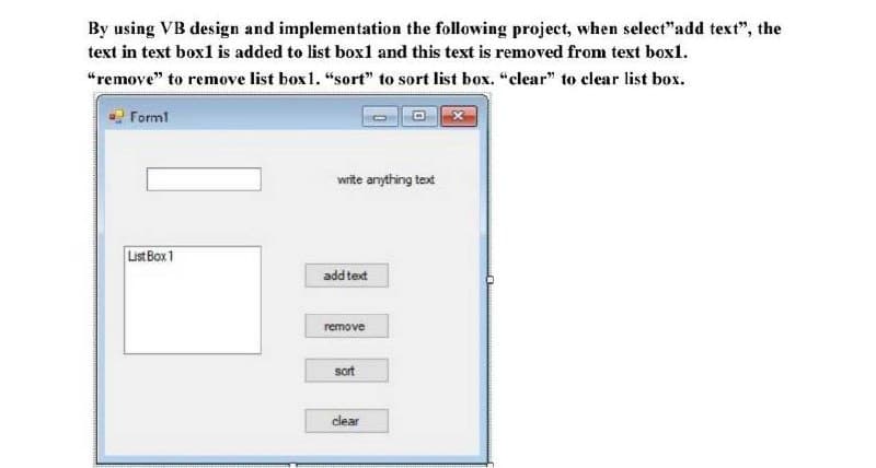 By using VB design and implementation the following project, when select"add text", the
text in text box1 is added to list boxl and this text is removed from text box1.
“remove" to remove list box1. "sort" to sort list box. "clear" to clear list box.
Forml
wite anything text
List Box 1
add text
remove
sort
clear
