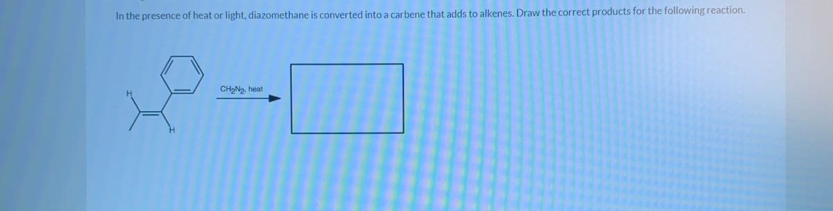 In the presence of heat or light, diazomethane is converted into a carbene that adds to alkenes. Draw the correct products for the following reaction.
CH2N2, heat
H
H.
