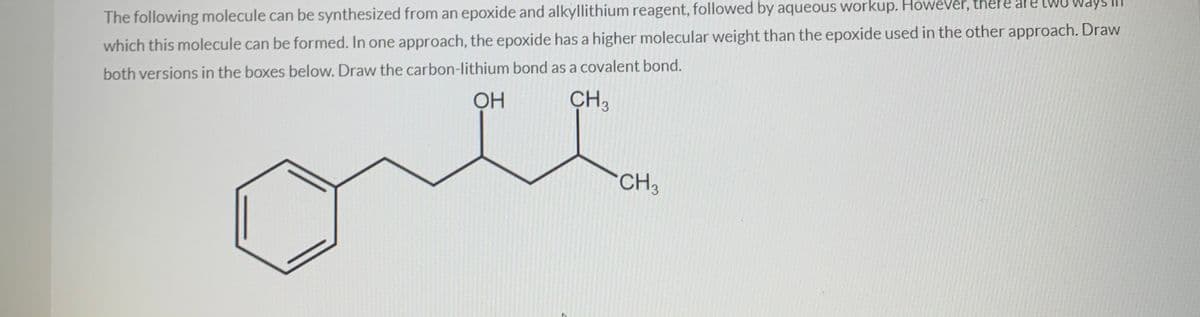 e two
The following molecule can be synthesized from an epoxide and alkyllithium reagent, followed by aqueous workup. However, there are tWU Ways
which this molecule can be formed. In one approach, the epoxide has a higher molecular weight than the epoxide used in the other approach. Draw
both versions in the boxes below. Draw the carbon-lithium bond as a covalent bond.
ОН
CH3
CH3
