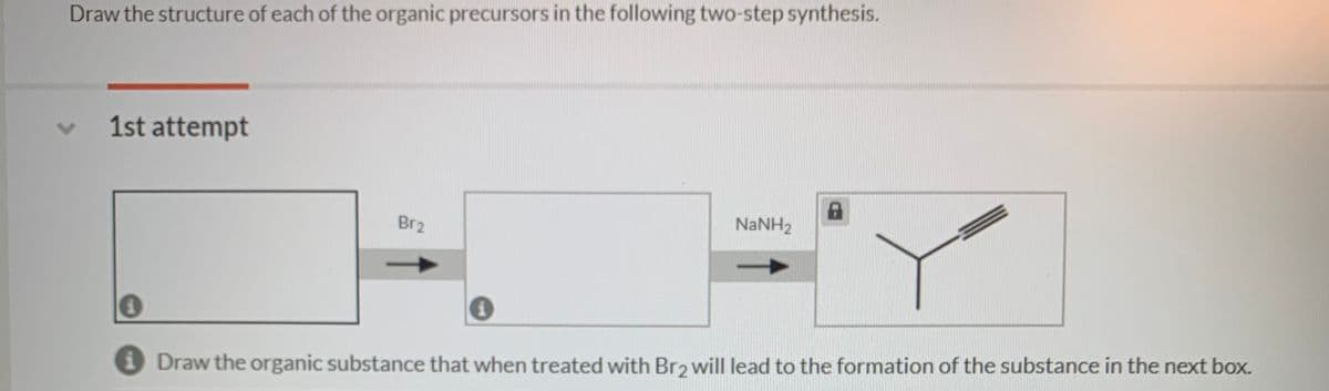 Draw the structure of each of the organic precursors in the following two-step synthesis.
1st attempt
NANH2
Br2
O Draw the organic substance that when treated with Br2 will lead to the formation of the substance in the next box.
