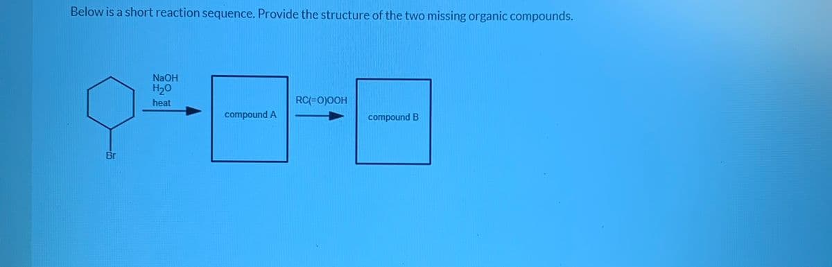 Below is a short reaction sequence. Provide the structure of the two missing organic compounds.
NaOH
H20
heat
RC(=0)0OH
compound A
compound B
Br
