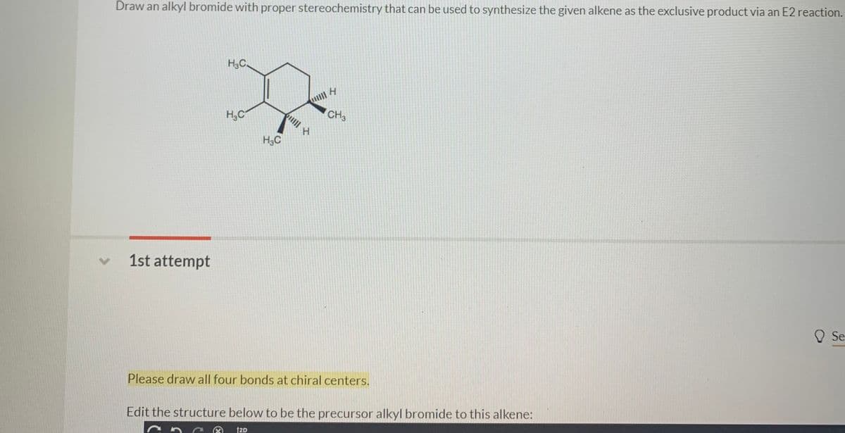 Draw an alkyl bromide with proper stereochemistry that can be used to synthesize the given alkene as the exclusive product via an E2 reaction.
H3C.
H,C
CH3
H3C
1st attempt
O Se
Please draw all four bonds at chiral centers.
Edit the structure below to be the precursor alkyl bromide to this alkene:
