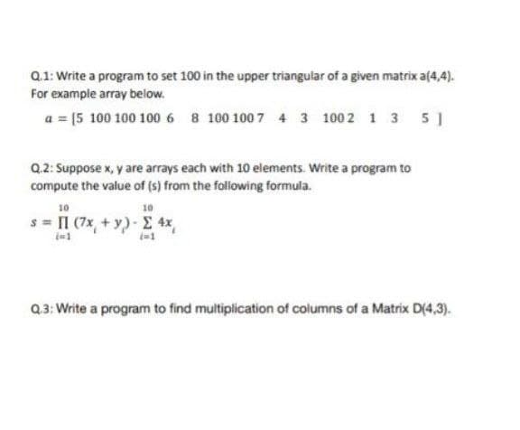 Q.1: Write a program to set 100 in the upper triangular of a given matrix a(4,4).
For example array below.
a = (5 100 100 100 6 8 100 100 7 4 3 100 2 1 3 5]
Q.2: Suppose x, y are arrays each with 10 elements. Write a program to
compute the value of (s) from the following formula.
10
10
s = 11 (7x + y) - Σ 4x
(=1
Q.3: Write a program to find multiplication of columns of a Matrix D(4,3).