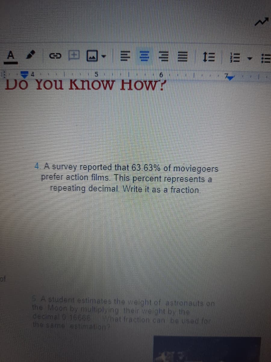 A
E E E E E E E
5.
6.
Do You KnoW How?
4. A survey reported that 63 63% of moviegoers
prefer action films. This percent represents a
repeating decimal Write it as a fraction
of
5 A student estimates the weight of astronauts on
the Moon by multiplying their weight by thei
decimal 0 16666What fraction can be used for
the same estimation?
田
