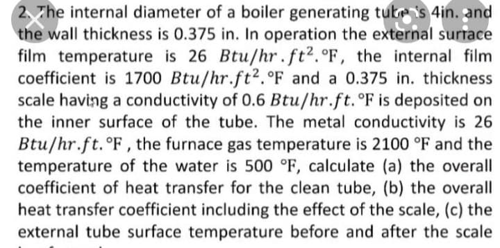 2, The internal diameter of a boiler generating tute is 4in. and
the wall thickness is 0.375 in. In operation the external surrace
film temperature is 26 Btu/hr . ft².°F, the internal film
coefficient is 1700 Btu/hr.ft².°F and a 0.375 in. thickness
scale having a conductivity of 0.6 Btu/hr.ft. °F is deposited on
the inner surface of the tube. The metal conductivity is 26
Btu/hr.ft. °F, the furnace gas temperature is 2100 °F and the
temperature of the water is 500 °F, calculate (a) the overall
coefficient of heat transfer for the clean tube, (b) the overall
heat transfer coefficient including the effect of the scale, (c) the
external tube surface temperature before and after the scale
