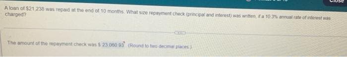 A loan of $21,238 was repaid at the end of 10 months. What size repayment check (principal and interest) was written, if a 10.3% annual rate of interest was
charged?
CUC
The amount of the repayment check was $ 23,060 93 (Round to two decimal places)