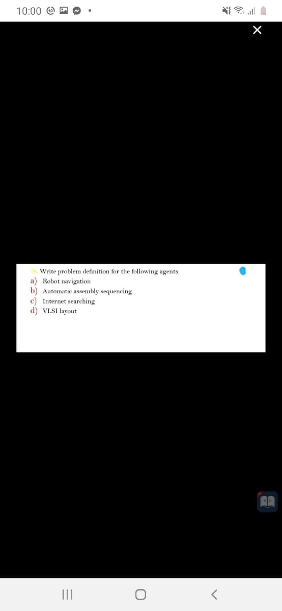 10:00 O M
Write problem definition for the following agents:
a) Robot navigation
b) Automatic assembly sequencing
c) Internet searching
d) VLSI layout
II
