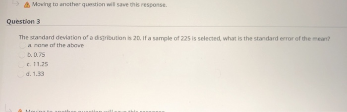 A Moving to another question will save this response.
Question 3
The standard deviation of a distribution is 20. If a sample of 225 is selected, what is the standard error of the mean?
a, none of the above
b. 0.75
c. 11.25
d. 1.33
Mouinoa to anot
uortion uill
uo thic
