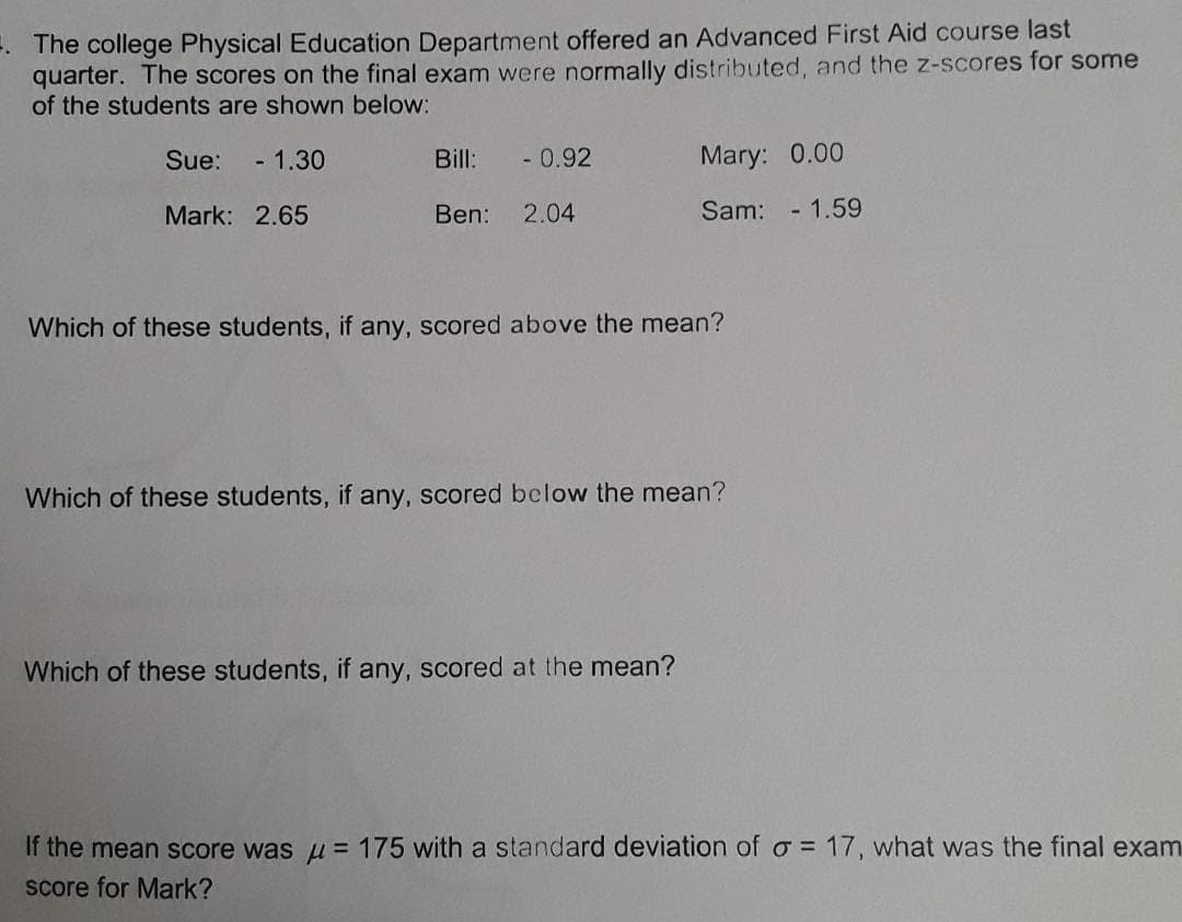 -. The college Physical Education Department offered an Advanced First Aid course last
quarter. The scores on the final exam were normally distributed, and the z-scores for some
of the students are shown below:
Sue:
- 1.30
Bill:
- 0.92
Mary: 0.00
Mark: 2.65
Ben: 2.04
Sam:
- 1.59
Which of these students, if any, scored above the mean?
Which of these students, if any, scored below the mean?
Which of these students, if any, scored at the mean?
If the mean score was u = 175 with a standard deviation of o = 17, what was the final exam
score for Mark?
