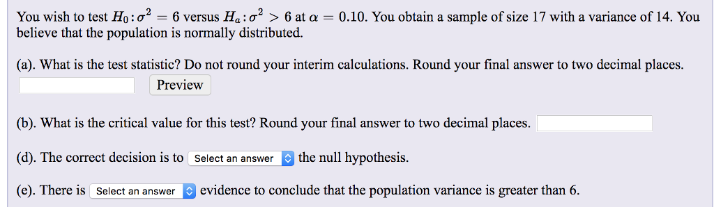 You wish to test Ho:o = 6 versus Ha:0? > 6 at a = 0.10. You obtain a sample of size 17 with a variance of 14. You
believe that the population is normally distributed.
(a). What is the test statistic? Do not round your interim calculations. Round your final answer to two decimal places.
Preview
(b). What is the critical value for this test? Round your final answer to two decimal places.
(d). The correct decision is to Select an answer o the null hypothesis.
(e). There is Select an answer
| evidence to conclude that the population variance is greater than 6.
