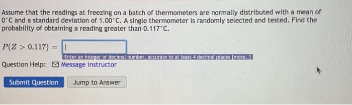 Assume that the readings at freezing on a batch of thermometers are normally distributed with a mean of
O'C and a standard deviation of 1.00 C. A single thermometer is randomly selected and tested. Find the
probability of obtaining a reading greater than 0.117 C.
P(Z > 0.117)
=||
Enter an integer or decimalinumber, accurate to at loast 4 decimal places (more.
Question Help: O Message instructor
Submit Question
Jump to Answer

