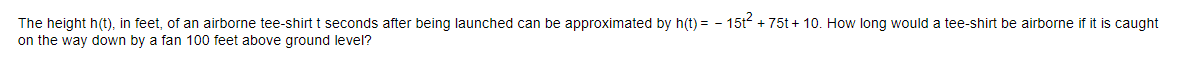 The height h(t), in feet, of an airborne tee-shirt t seconds after being launched can be approximated by h(t) = - 15t + 75t + 10. How long would a tee-shirt be airborne if it is caught
on the way down by a fan 100 feet above ground level?
