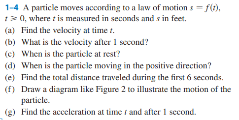 1-4 A particle moves according to a law of motion s = f(t),
t> 0, where t is measured in seconds and s in feet.
(a) Find the velocity at time t.
(b) What is the velocity after 1 second?
(c) When is the particle at rest?
(d) When is the particle moving in the positive direction?
(e) Find the total distance traveled during the first 6 seconds.
(f) Draw a diagram like Figure 2 to illustrate the motion of the
particle.
(g) Find the acceleration at time t and after 1 second.
