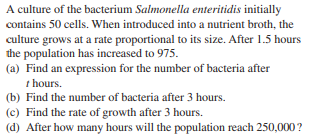A culture of the bacterium Salmonella enteritidis initially
contains 50 cells. When introduced into a nutrient broth, the
culture grows at a rate proportional to its size. After 1.5 hours
the population has increased to 975.
(a) Find an expression for the number of bacteria after
t hours.
(b) Find the number of bacteria after 3 hours.
(c) Find the rate of growth after 3 hours.
(d) After how many hours will the population reach 250,000?
